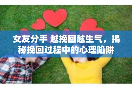 女友分手 越挽回越生气，揭秘挽回过程中的心理陷阱