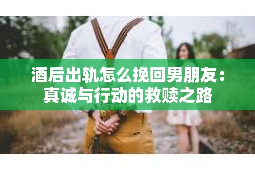 酒后出轨怎么挽回男朋友：真诚与行动的救赎之路