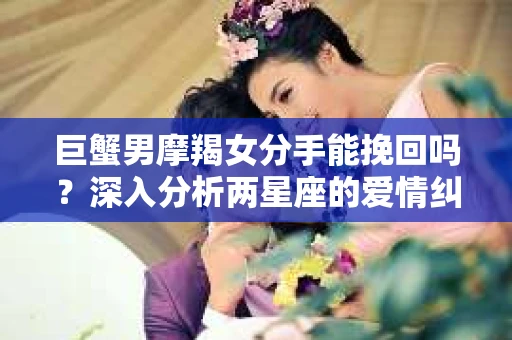 巨蟹男摩羯女分手能挽回吗？深入分析两星座的爱情纠葛