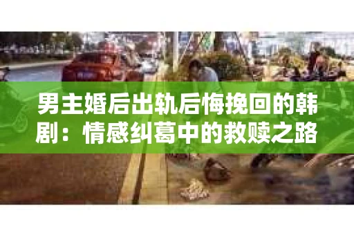 男主婚后出轨后悔挽回的韩剧：情感纠葛中的救赎之路