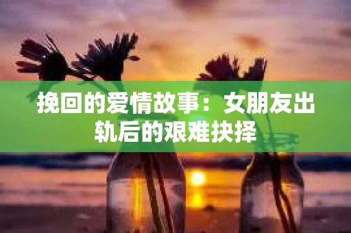 挽回的爱情故事：女朋友出轨后的艰难抉择