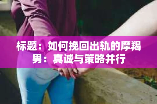 标题：如何挽回出轨的摩羯男：真诚与策略并行