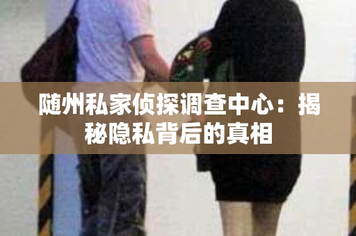 随州私家侦探调查中心：揭秘隐私背后的真相
