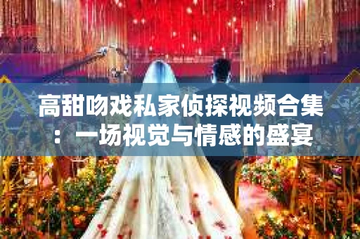 高甜吻戏私家侦探视频合集：一场视觉与情感的盛宴