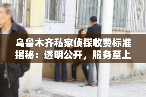 乌鲁木齐私家侦探收费标准揭秘：透明公开，服务至上