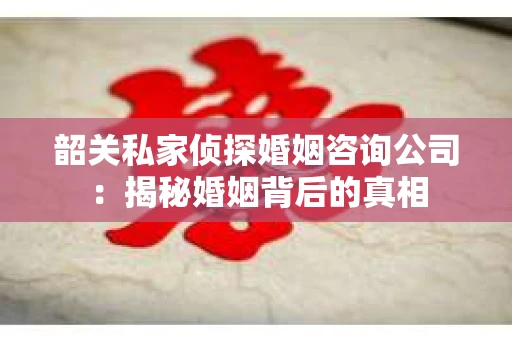 韶关私家侦探婚姻咨询公司：揭秘婚姻背后的真相