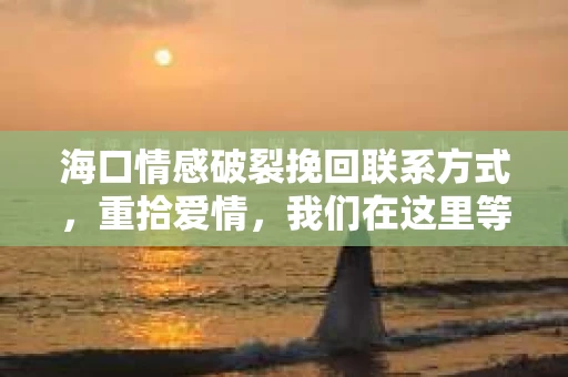 海口情感破裂挽回联系方式，重拾爱情，我们在这里等你