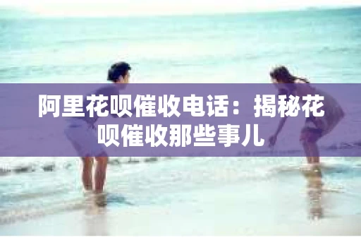 阿里花呗催收电话：揭秘花呗催收那些事儿
