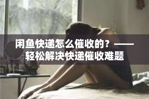 闲鱼快递怎么催收的？——轻松解决快递催收难题