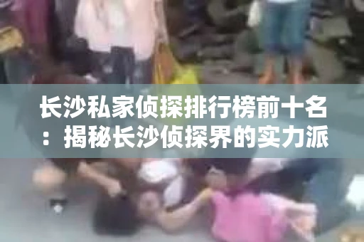 长沙私家侦探排行榜前十名：揭秘长沙侦探界的实力派