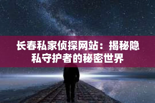 长春私家侦探网站：揭秘隐私守护者的秘密世界