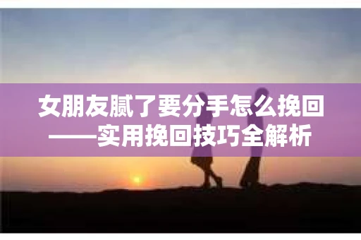 女朋友腻了要分手怎么挽回——实用挽回技巧全解析