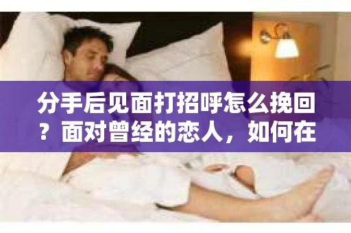 分手后见面打招呼怎么挽回？面对曾经的恋人，如何在重新相遇时巧妙挽回感情？本文将为你提供一些建议，助你重拾旧爱
