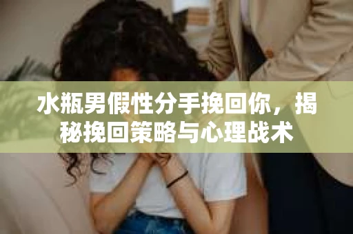 水瓶男假性分手挽回你，揭秘挽回策略与心理战术