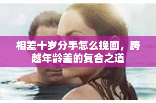 相差十岁分手怎么挽回，跨越年龄差的复合之道