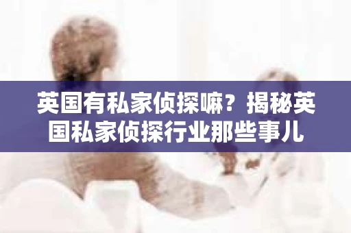英国有私家侦探嘛？揭秘英国私家侦探行业那些事儿