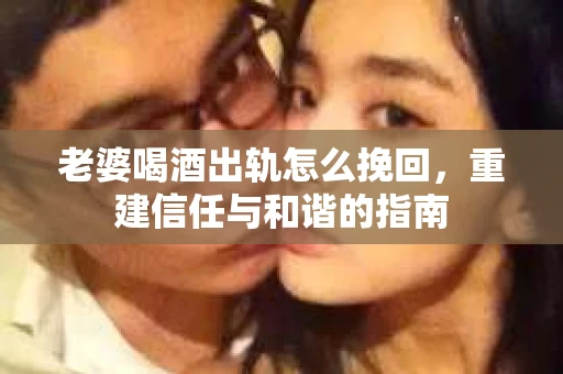 老婆喝酒出轨怎么挽回，重建信任与和谐的指南