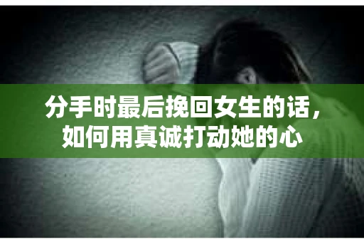 分手时最后挽回女生的话，如何用真诚打动她的心