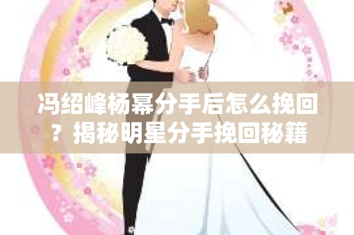 冯绍峰杨幂分手后怎么挽回？揭秘明星分手挽回秘籍
